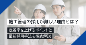 施工管理の採用が難しい理由とは？定着率を上げるポイントと最新採用手法を徹底解説