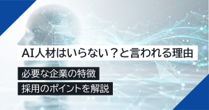 AI人材はいらない？と言われる理由と必要な企業の特徴・採用のポイントを解説